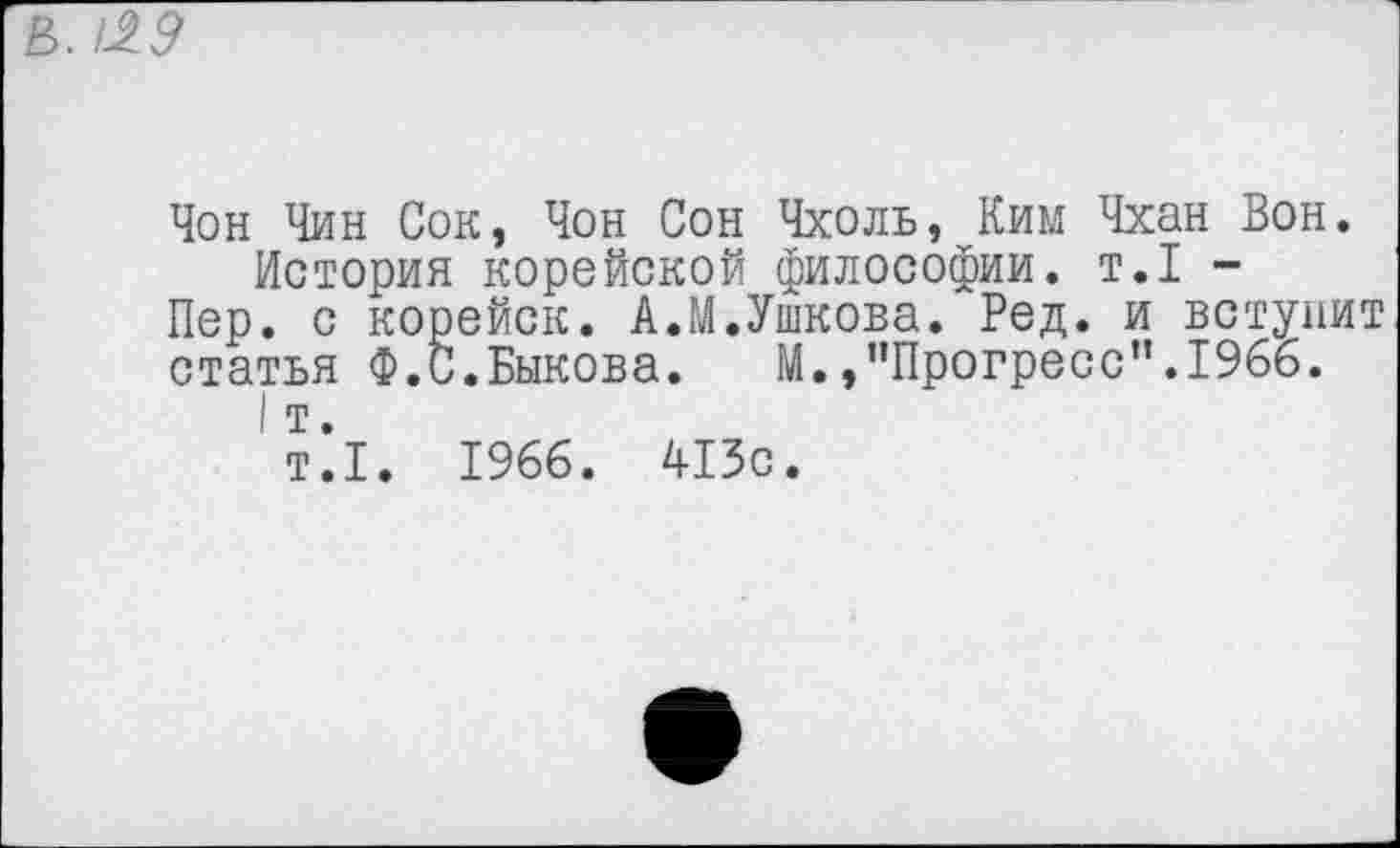 ﻿Е>. 129
Чон Чин Сок, Чон Сон Чхоль, Ким Чхан Вон.
История корейской философии, т.1 -
Пер. с корейск. А.М.Ушкова. Ред. и вступит статья Ф.С.Быкова. М.,"Прогресс”.1966.
I т.
т.1. 1966. 413с.